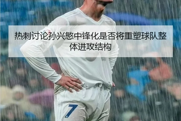 热刺讨论孙兴慜中锋化是否将重塑球队整体进攻结构