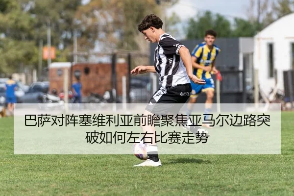 巴萨对阵塞维利亚前瞻聚焦亚马尔边路突破如何左右比赛走势